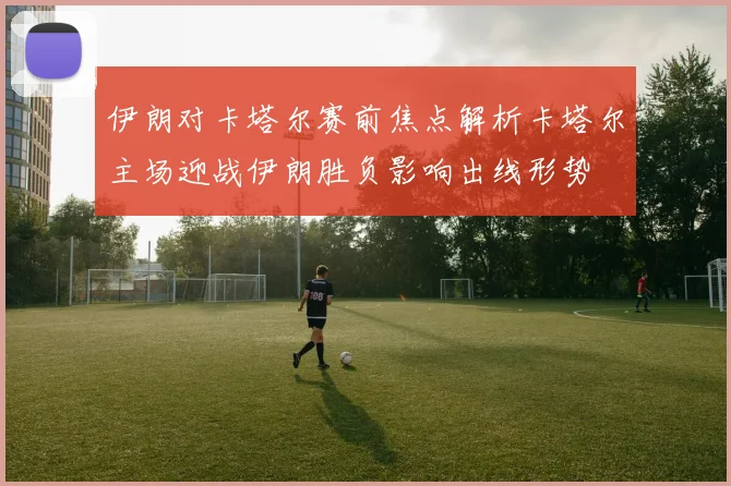 伊朗对卡塔尔赛前焦点解析卡塔尔主场迎战伊朗胜负影响出线形势