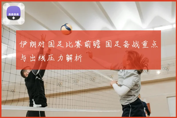伊朗对国足比赛前瞻 国足备战重点与出线压力解析