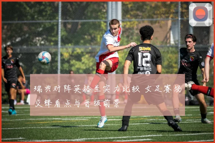 瑞典对阵英格兰实力比较 女足赛场交锋看点与晋级前景