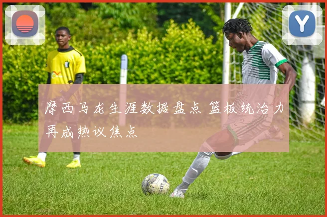 摩西马龙生涯数据盘点 篮板统治力再成热议焦点