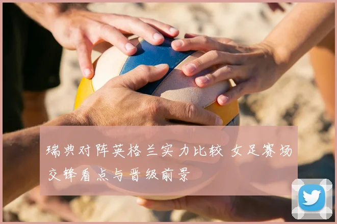 瑞典对阵英格兰实力比较 女足赛场交锋看点与晋级前景