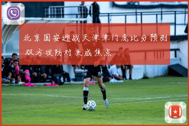 北京国安迎战天津津门虎比分预测 双方攻防对决成焦点