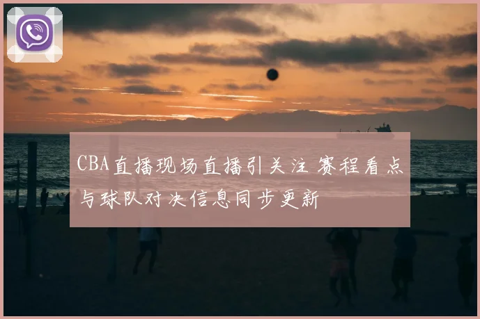 CBA直播现场直播引关注 赛程看点与球队对决信息同步更新
