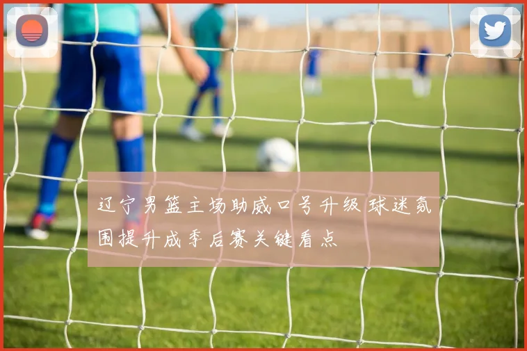 辽宁男篮主场助威口号升级 球迷氛围提升成季后赛关键看点