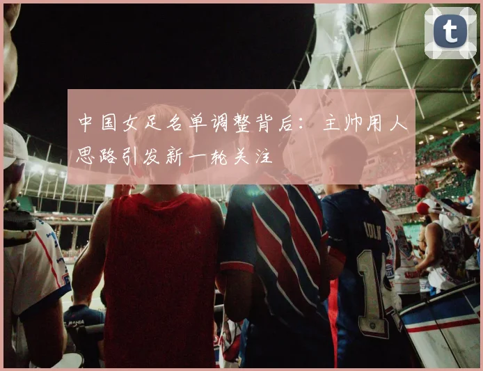 中国女足名单调整背后：主帅用人思路引发新一轮关注