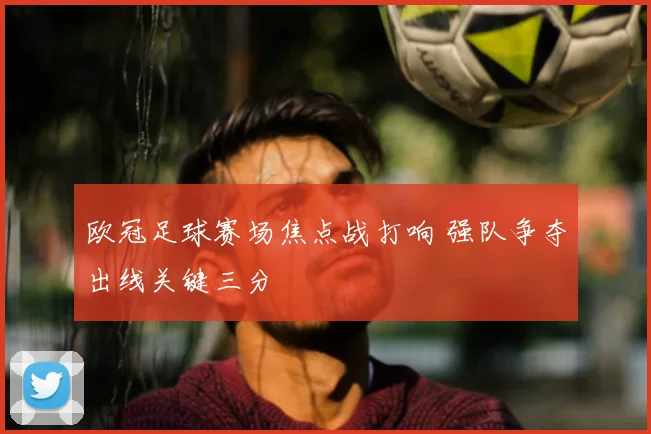 欧冠足球赛场焦点战打响 强队争夺出线关键三分