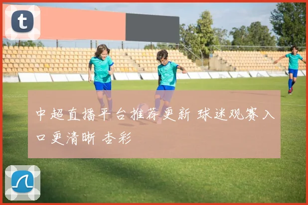 中超直播平台推荐更新 球迷观赛入口更清晰 杏彩