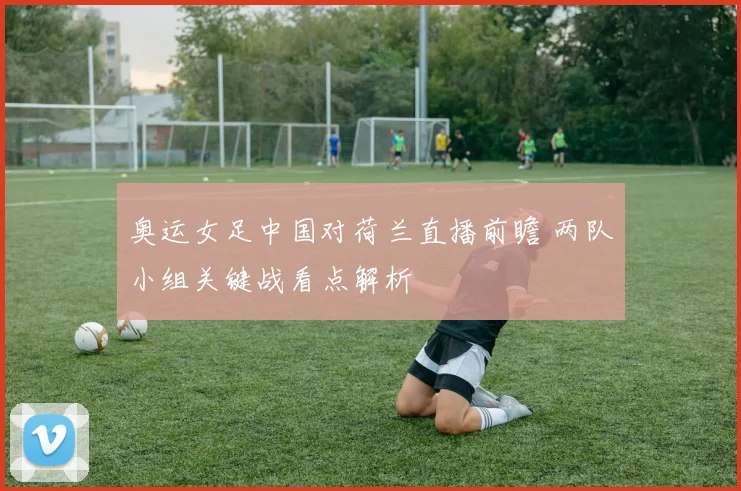 奥运女足中国对荷兰直播前瞻 两队小组关键战看点解析