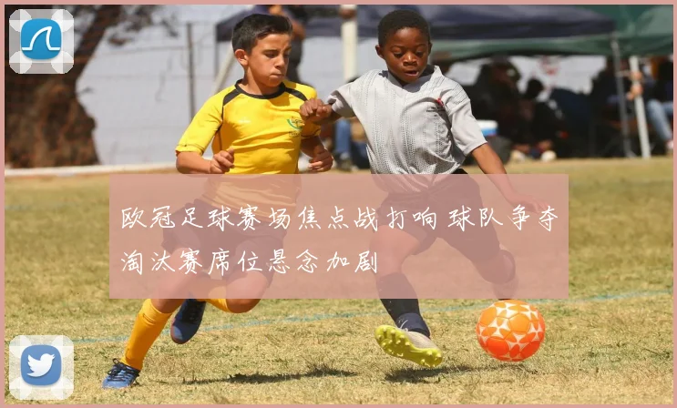 欧冠足球赛场焦点战打响 球队争夺淘汰赛席位悬念加剧