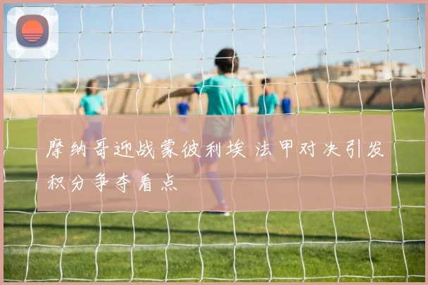 摩纳哥迎战蒙彼利埃 法甲对决引发积分争夺看点