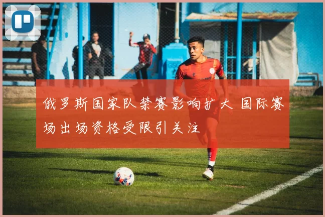 俄罗斯国家队禁赛影响扩大 国际赛场出场资格受限引关注