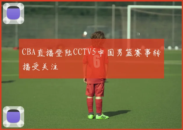 CBA直播登陆CCTV5中国男篮赛事转播受关注
