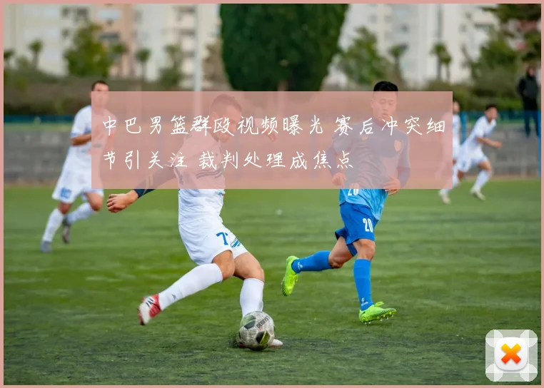 中巴男篮群殴视频曝光 赛后冲突细节引关注 裁判处理成焦点