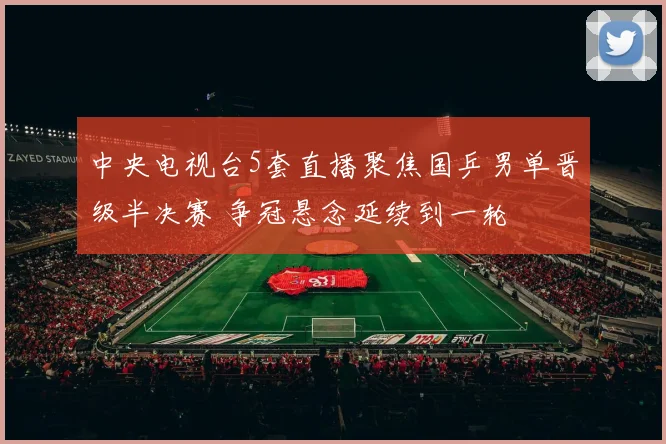 中央电视台5套直播聚焦国乒男单晋级半决赛 争冠悬念延续到一轮