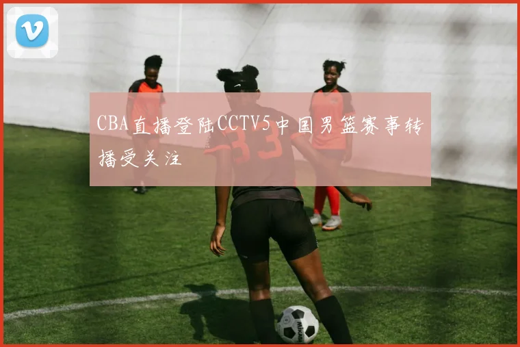 CBA直播登陆CCTV5中国男篮赛事转播受关注