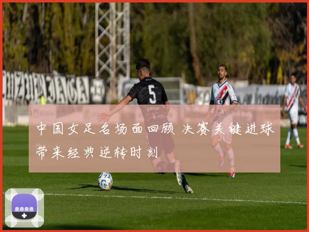 中国女足名场面回顾 决赛关键进球带来经典逆转时刻