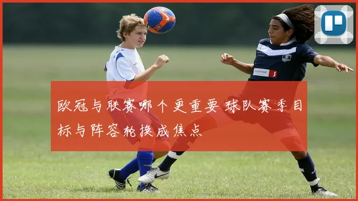 欧冠与联赛哪个更重要 球队赛季目标与阵容轮换成焦点