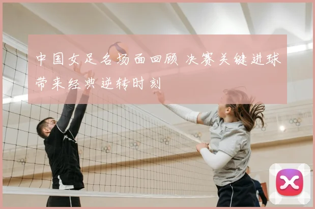 中国女足名场面回顾 决赛关键进球带来经典逆转时刻