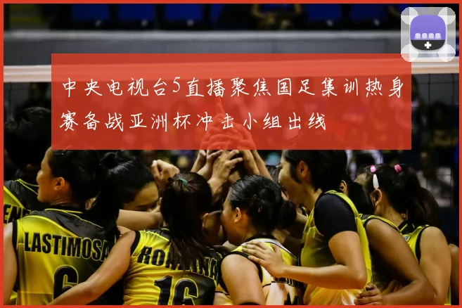 中央电视台5直播聚焦国足集训热身赛备战亚洲杯冲击小组出线