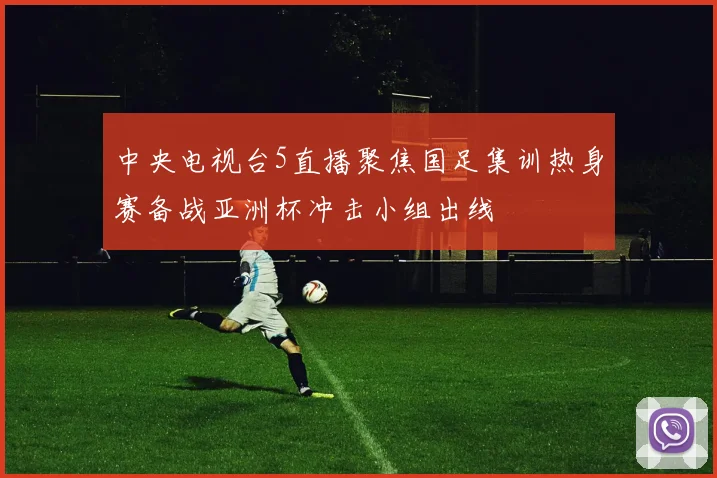 中央电视台5直播聚焦国足集训热身赛备战亚洲杯冲击小组出线