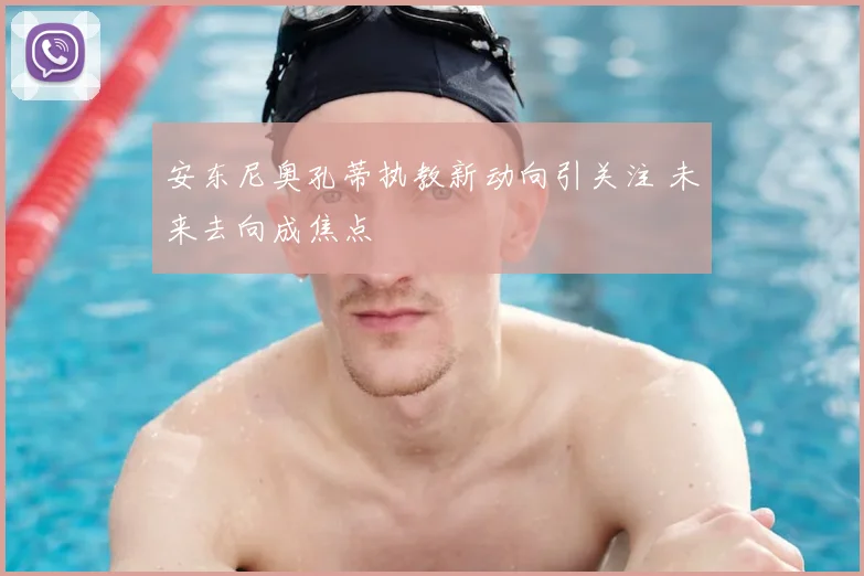 安东尼奥孔蒂执教新动向引关注 未来去向成焦点