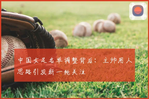 中国女足名单调整背后：主帅用人思路引发新一轮关注