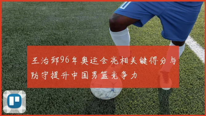 王治郅96年奥运会亮相关键得分与防守提升中国男篮竞争力