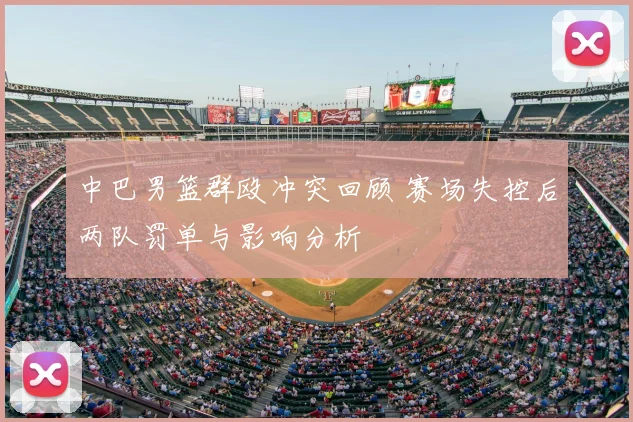 中巴男篮群殴冲突回顾 赛场失控后两队罚单与影响分析